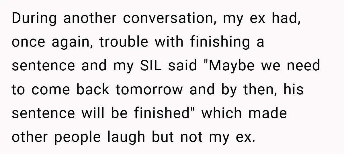 During another conversation, my ex had, once again, trouble with finishing a sentence and my SIL said "Maybe we need to come back tomorrow and by then, his sentence will...