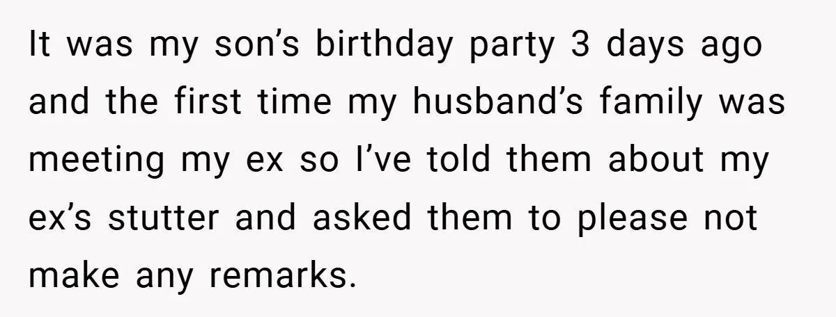 It was my son’s birthday party 3 days ago and the first time my husband’s family was meeting my ex so I’ve told them about my ex’s stutter and asked...