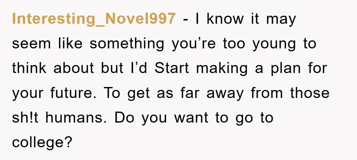 Interesting_Novel997 - I know it may seem like something you’re too young to think about but I’d Start making a plan for your future. To get as far away from...