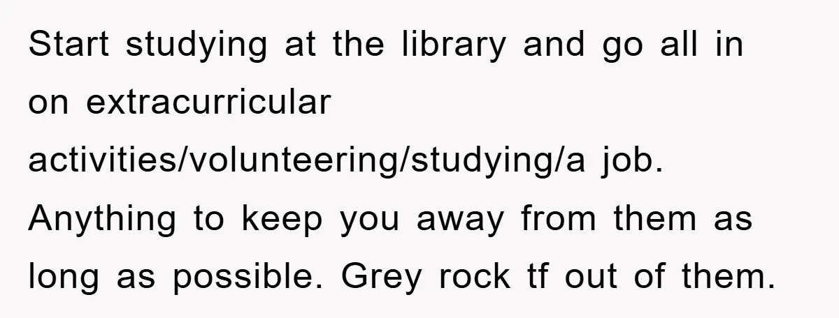 Start studying at the library and go all in on extracurricular activities/volunteering/studying/a job. Anything to keep you away from them as long as possible. Grey rock tf out of them.