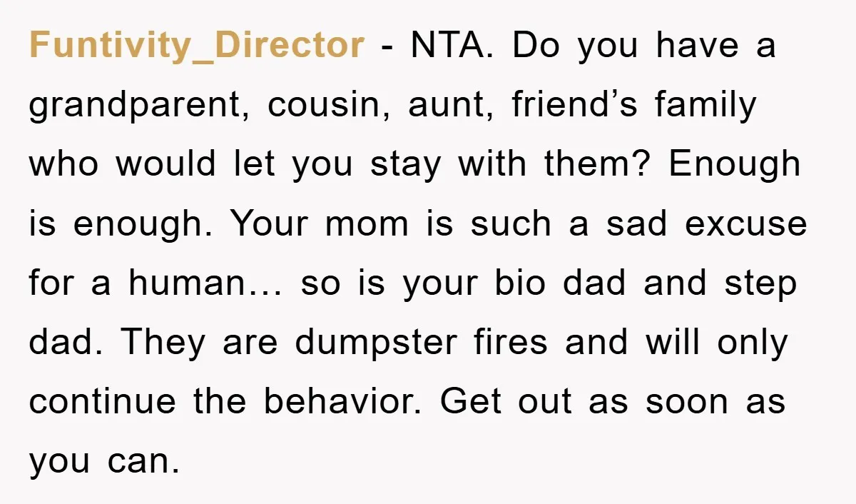 Funtivity_Director - NTA. Do you have a grandparent, cousin, aunt, friend’s family who would let you stay with them? Enough is enough. Your mom is such a sad excuse for...