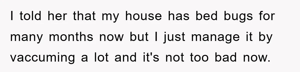 I told her that my house has bed bugs for many months now but I just manage it by vaccuming a lot and it's not too bad now.