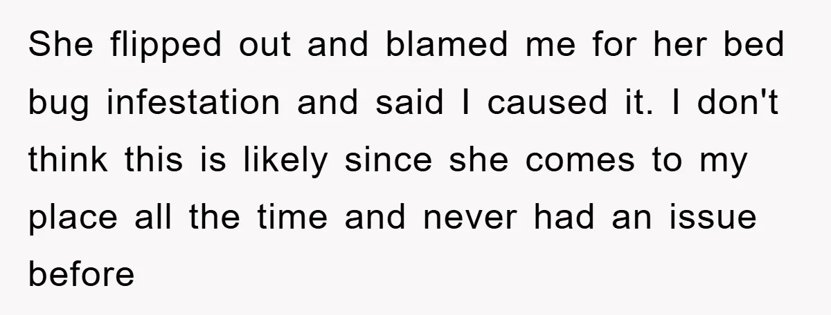 She flipped out and blamed me for her bed bug infestation and said I caused it. I don't think this is likely since she comes to my place all the...