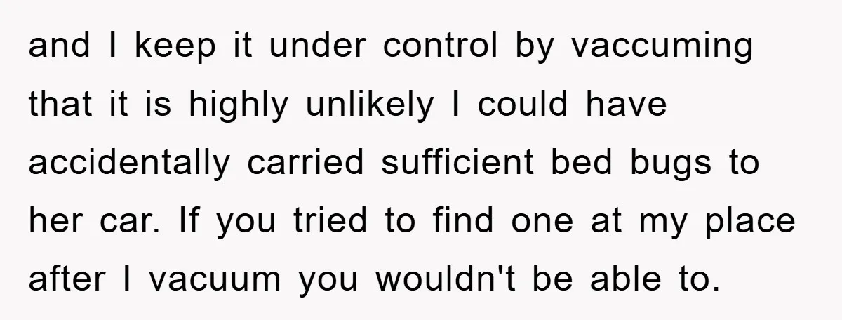 and I keep it under control by vaccuming that it is highly unlikely I could have accidentally carried sufficient bed bugs to her car. If you tried to find one...