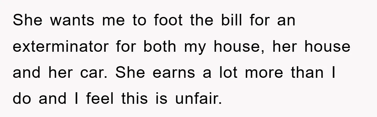 She wants me to foot the bill for an exterminator for both my house, her house and her car. She earns a lot more than I do and I feel...