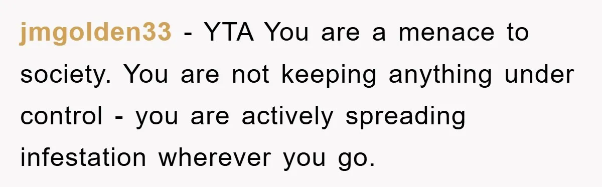 jmgolden33 − YTA You are a menace to society. You are not keeping anything under control - you are actively spreading infestation wherever you go.