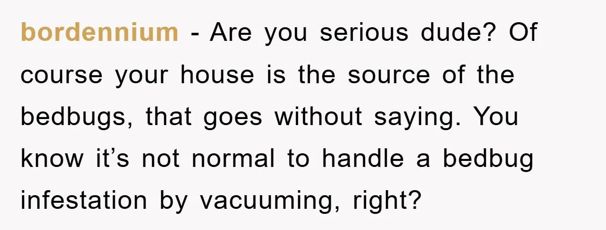 bordennium − Are you serious dude? Of course your house is the source of the bedbugs, that goes without saying. You know it’s not normal to handle a bedbug infestation...