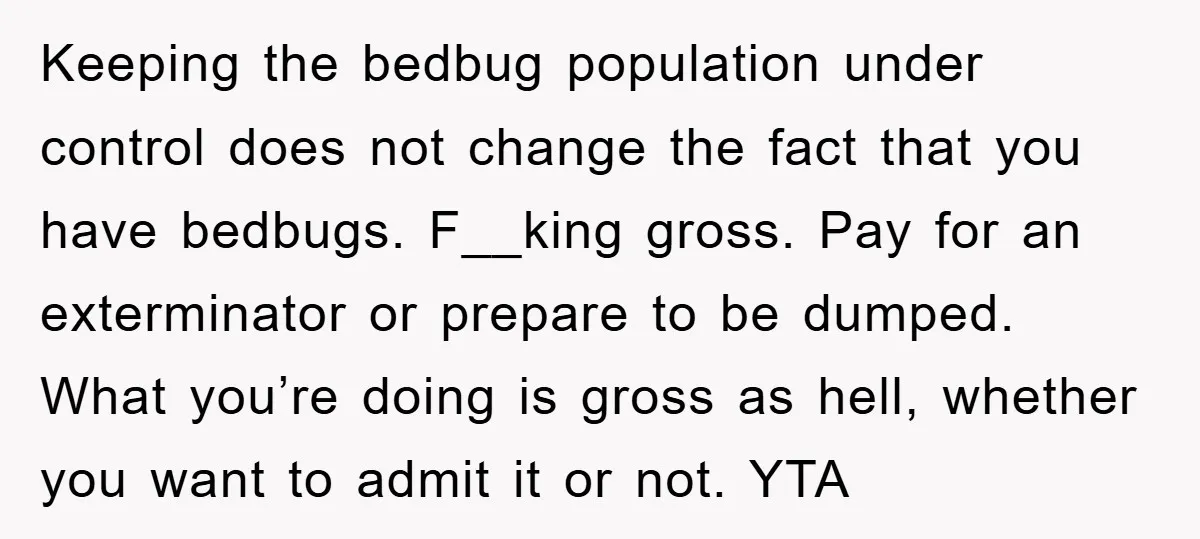 Keeping the bedbug population under control does not change the fact that you have bedbugs. F__king gross. Pay for an exterminator or prepare to be dumped. What you’re doing is...