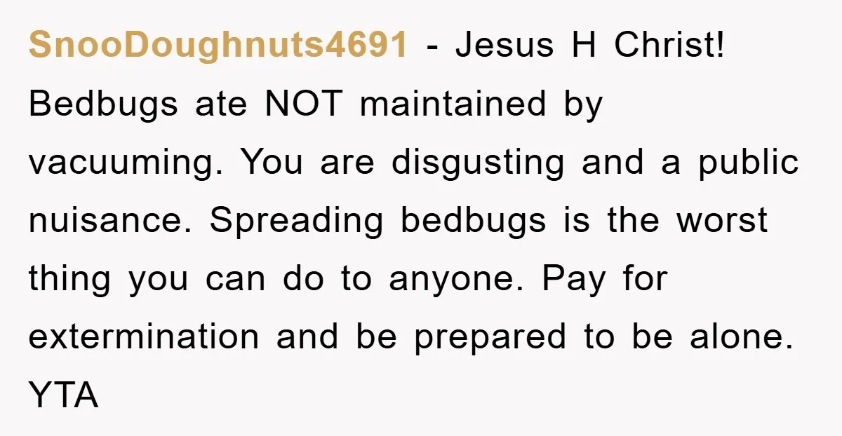 SnooDoughnuts4691 − Jesus H Christ! Bedbugs ate NOT maintained by vacuuming. You are disgusting and a public nuisance. Spreading bedbugs is the worst thing you can do to anyone. Pay...