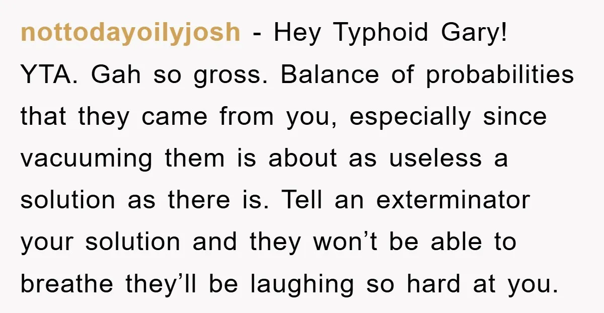 nottodayoilyjosh − Hey Typhoid Gary! YTA. Gah so gross. Balance of probabilities that they came from you, especially since vacuuming them is about as useless a solution as there is....