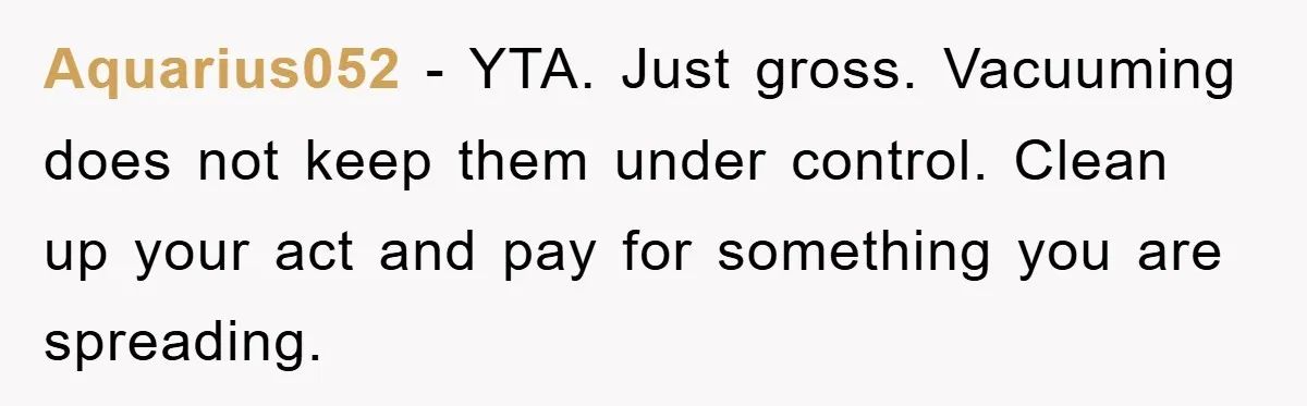 Aquarius052 − YTA. Just gross. Vacuuming does not keep them under control. Clean up your act and pay for something you are spreading.