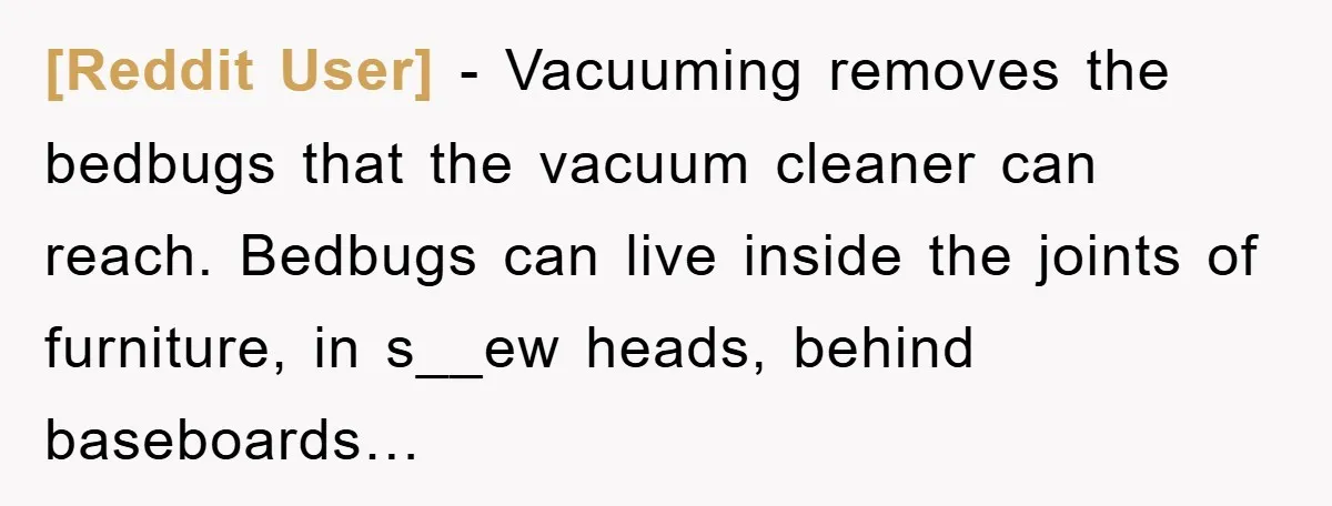 [Reddit User] − Vacuuming removes the bedbugs that the vacuum cleaner can reach. Bedbugs can live inside the joints of furniture, in s__ew heads, behind baseboards…