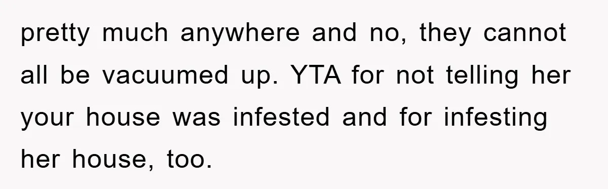 pretty much anywhere and no, they cannot all be vacuumed up. YTA for not telling her your house was infested and for infesting her house, too.