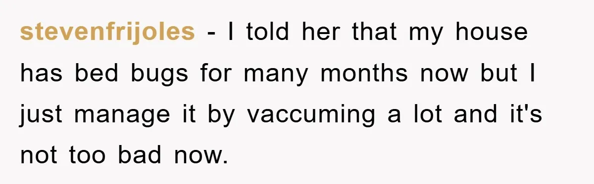stevenfrijoles − I told her that my house has bed bugs for many months now but I just manage it by vaccuming a lot and it's not too bad now.