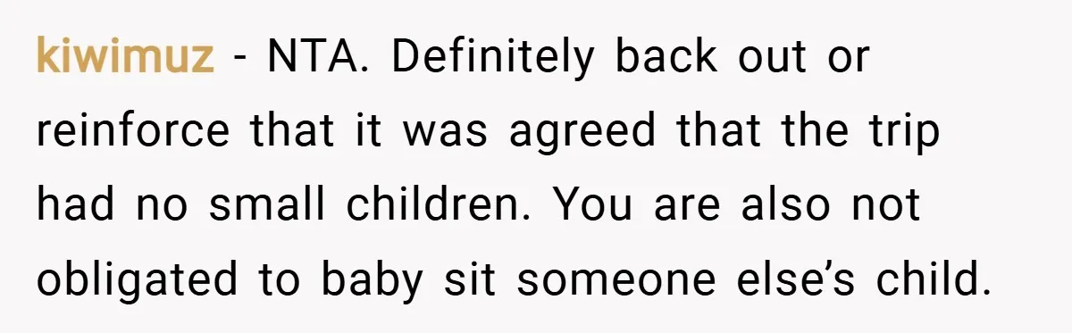 kiwimuz − NTA. Definitely back out or reinforce that it was agreed that the trip had no small children. You are also not obligated to baby sit someone else’s child.