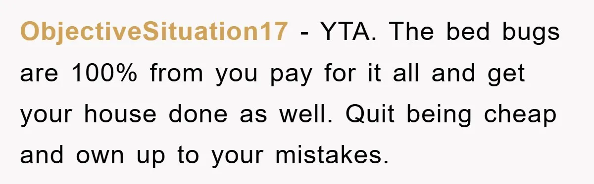 ObjectiveSituation17 − YTA. The bed bugs are 100% from you pay for it all and get your house done as well. Quit being cheap and own up to your mistakes.