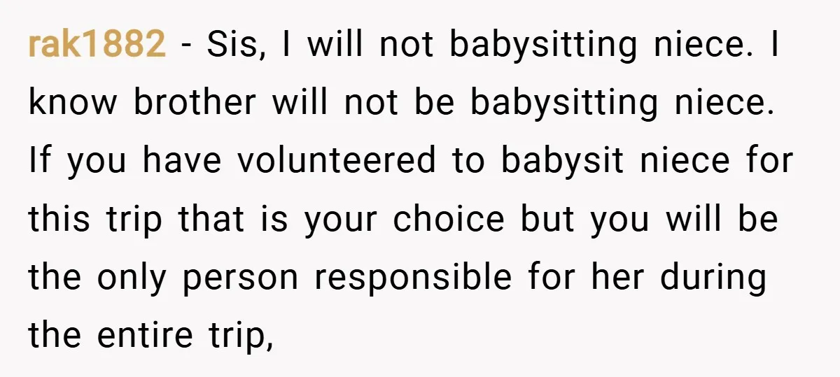 rak1882 − Sis, I will not babysitting niece. I know brother will not be babysitting niece. If you have volunteered to babysit niece for this trip that is your choice...