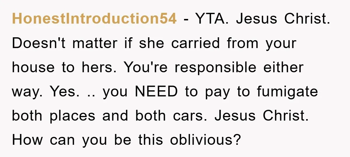 HonestIntroduction54 − YTA. Jesus Christ. Doesn't matter if she carried from your house to hers. You're responsible either way. Yes. .. you NEED to pay to fumigate both places and...