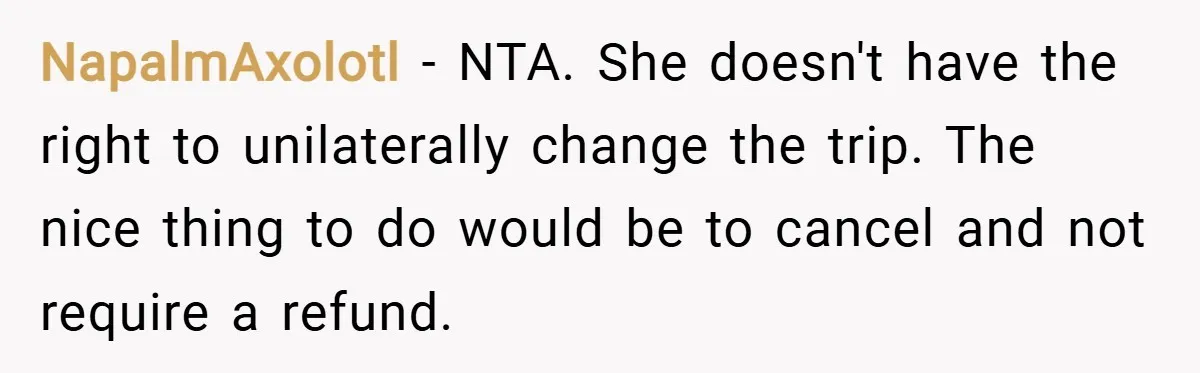 NapalmAxolotl − NTA. She doesn't have the right to unilaterally change the trip. The nice thing to do would be to cancel and not require a refund.