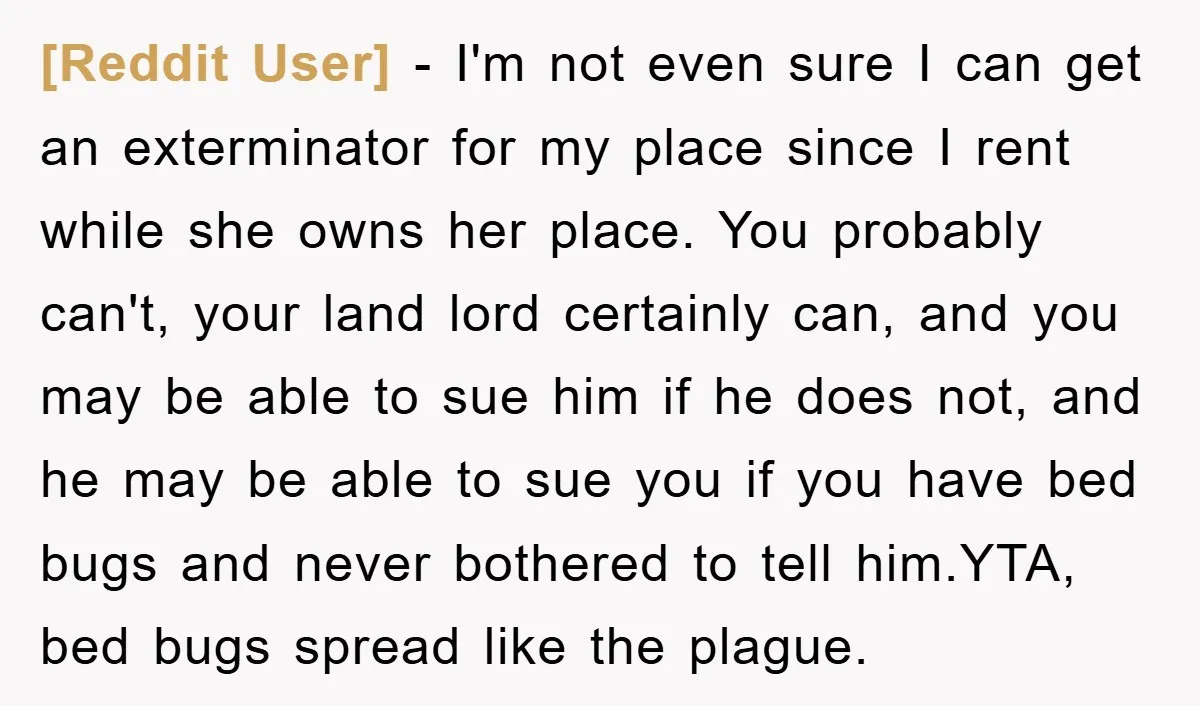 [Reddit User] − I'm not even sure I can get an exterminator for my place since I rent while she owns her place. You probably can't, your land lord certainly...