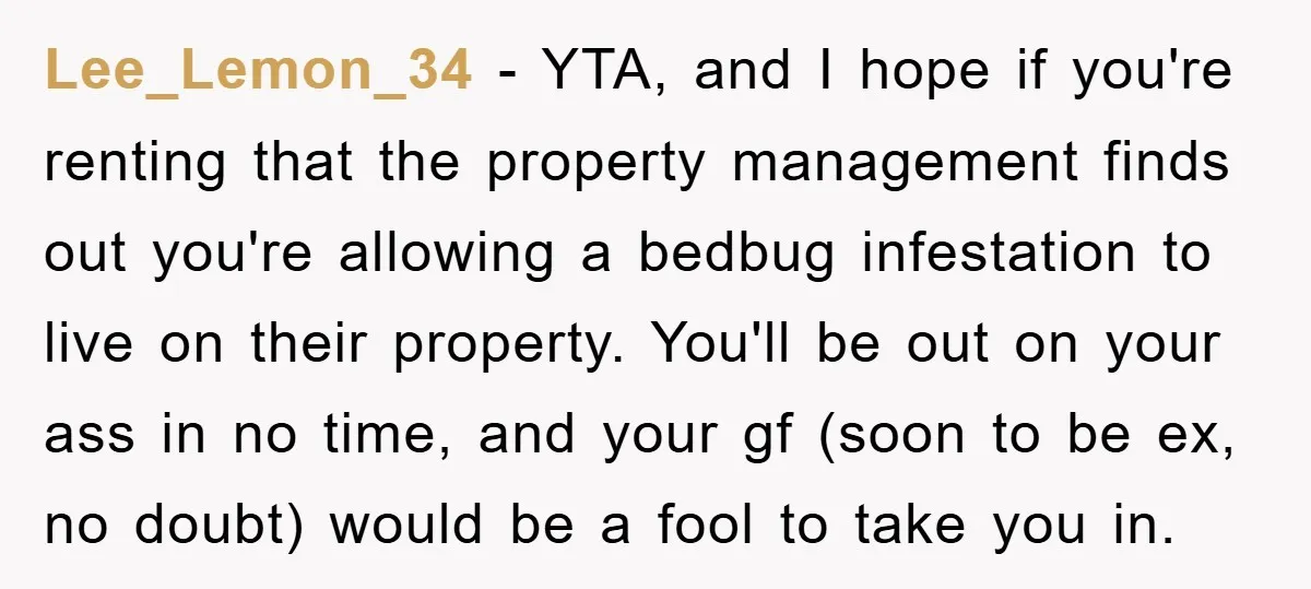 Lee_Lemon_34 − YTA, and I hope if you're renting that the property management finds out you're allowing a bedbug infestation to live on their property. You'll be out on your...