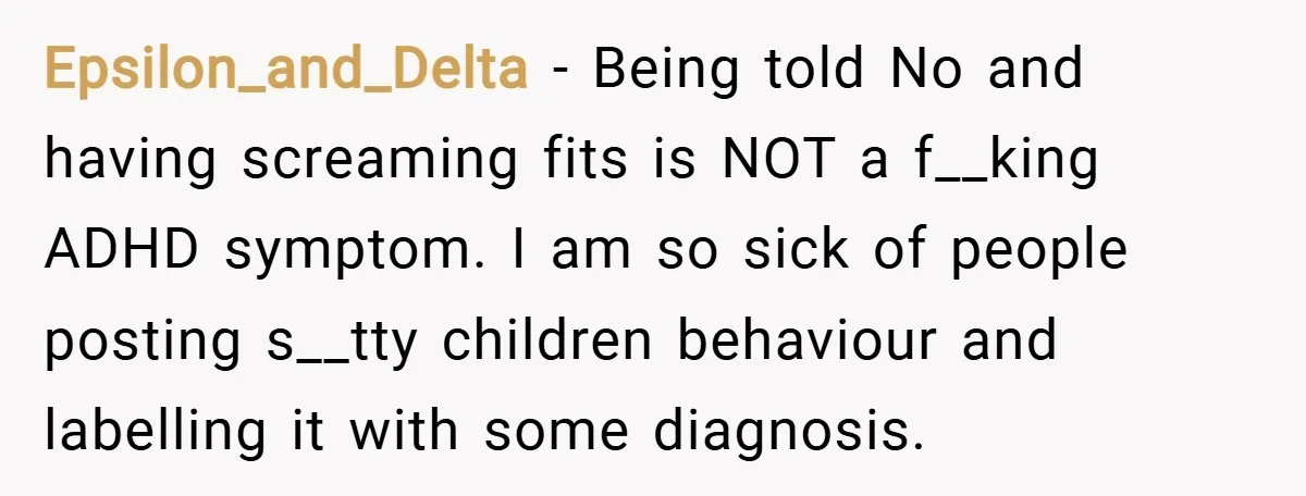 Epsilon_and_Delta − Being told No and having screaming fits is NOT a f__king ADHD symptom. I am so sick of people posting s__tty children behaviour and labelling it with some...