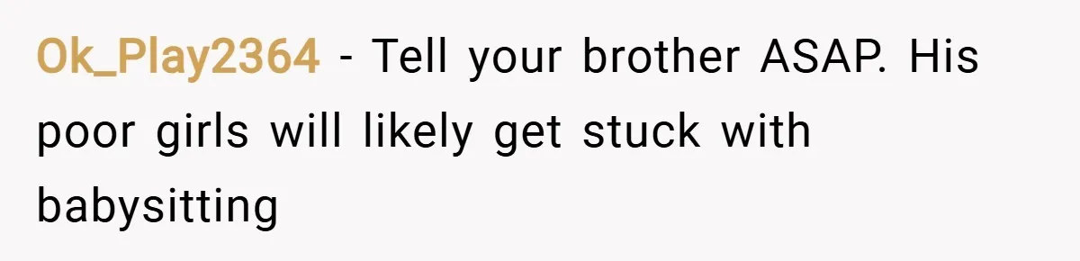 Ok_Play2364 − Tell your brother ASAP. His poor girls will likely get stuck with babysitting