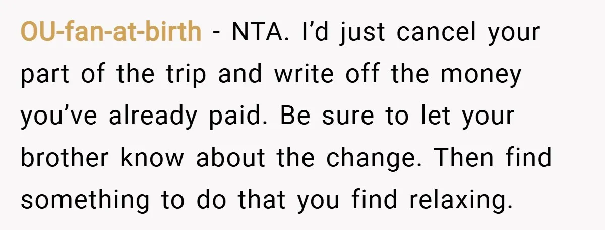 OU-fan-at-birth − NTA. I’d just cancel your part of the trip and write off the money you’ve already paid. Be sure to let your brother know about the change. Then...