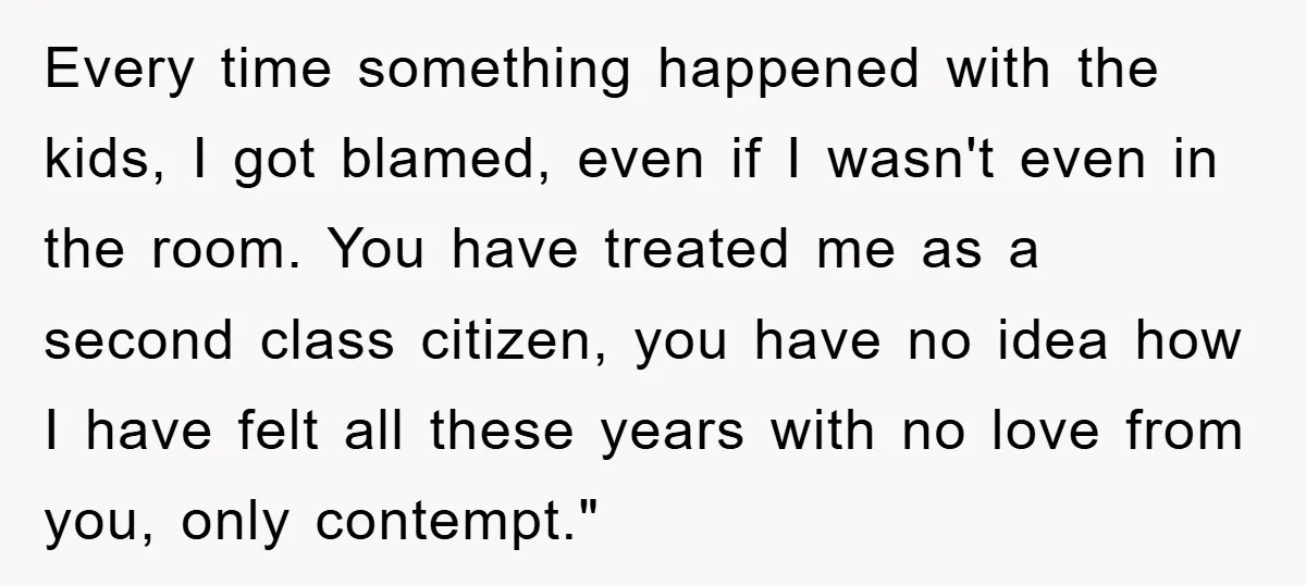 Every time something happened with the kids, I got blamed, even if I wasn't even in the room. You have treated me as a second class citizen, you have no...
