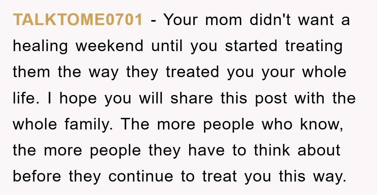 TALKTOME0701 - Your mom didn't want a healing weekend until you started treating them the way they treated you your whole life. I hope you will share this post with...