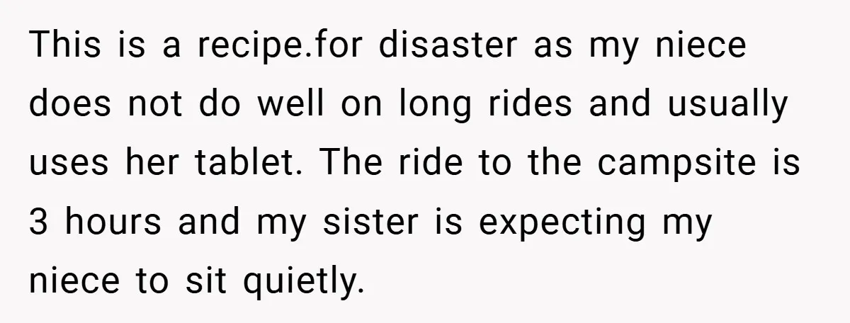 This is a recipe.for disaster as my niece does not do well on long rides and usually uses her tablet. The ride to the campsite is 3 hours and my...