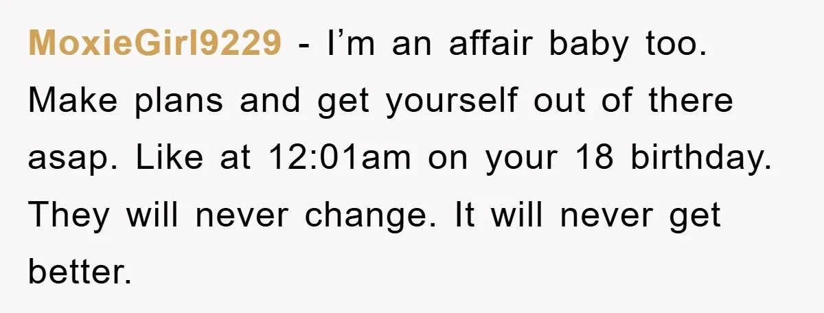 MoxieGirl9229 - I’m an affair baby too. Make plans and get yourself out of there asap. Like at 12:01am on your 18 birthday. They will never change. It will never...