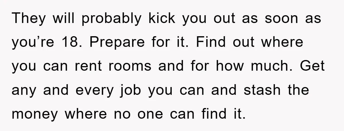 They will probably kick you out as soon as you’re 18. Prepare for it. Find out where you can rent rooms and for how much. Get any and every job...