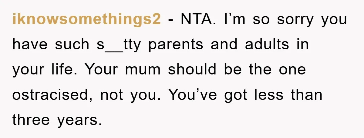 iknowsomethings2 - NTA. I’m so sorry you have such s__tty parents and adults in your life. Your mum should be the one ostracised, not you. You’ve got less than three...
