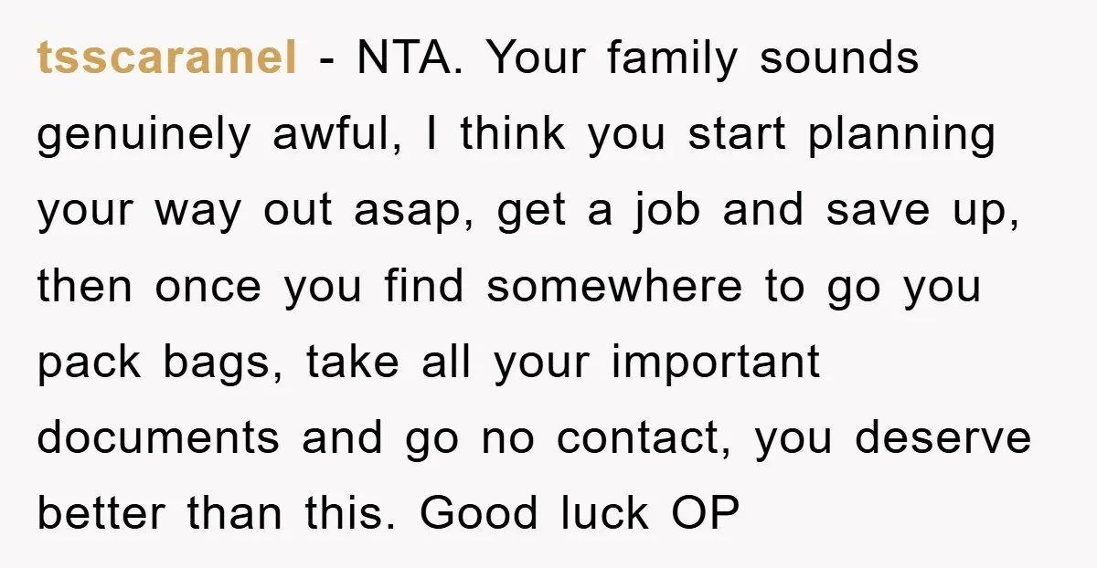 tsscaramel - NTA. Your family sounds genuinely awful, I think you start planning your way out asap, get a job and save up, then once you find somewhere to go...