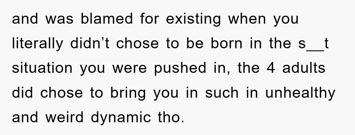 and was blamed for existing when you literally didn’t chose to be born in the s__t situation you were pushed in, the 4 adults did chose to bring you in...