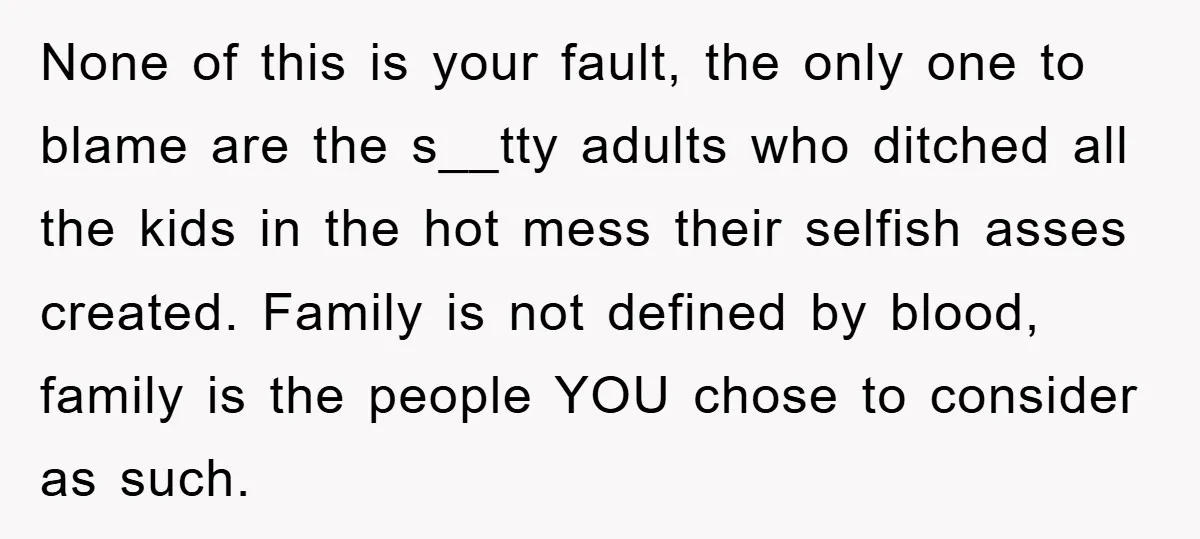 None of this is your fault, the only one to blame are the s__tty adults who ditched all the kids in the hot mess their selfish asses created. Family is...