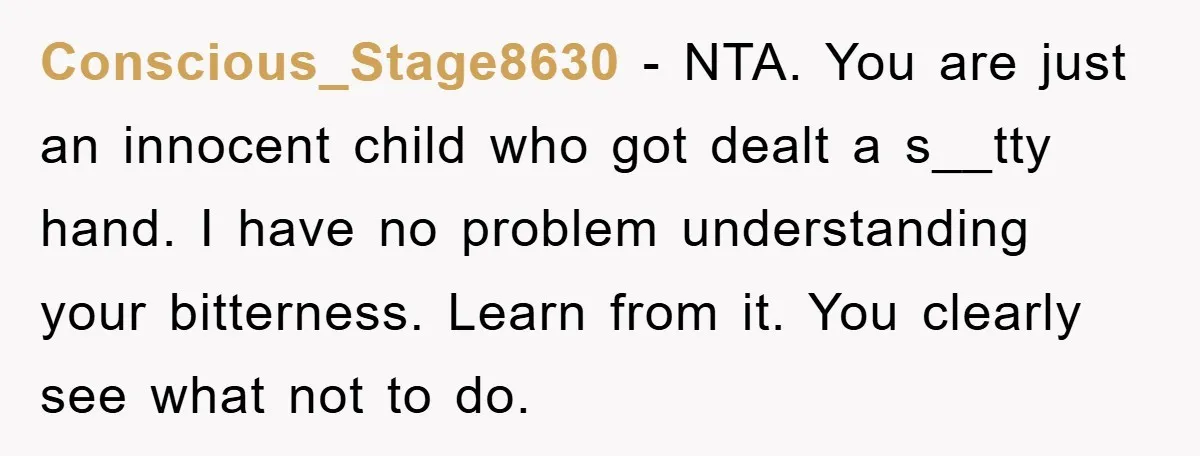 Conscious_Stage8630 - NTA. You are just an innocent child who got dealt a s__tty hand. I have no problem understanding your bitterness. Learn from it. You clearly see what not...