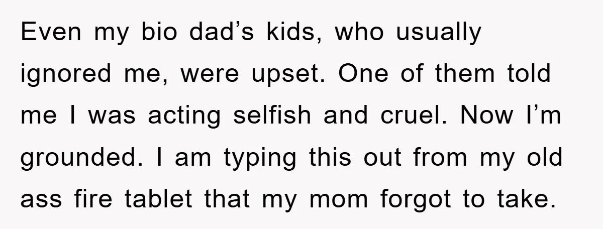 Even my bio dad’s kids, who usually ignored me, were upset. One of them told me I was acting selfish and cruel. Now I’m grounded. I am typing this out...
