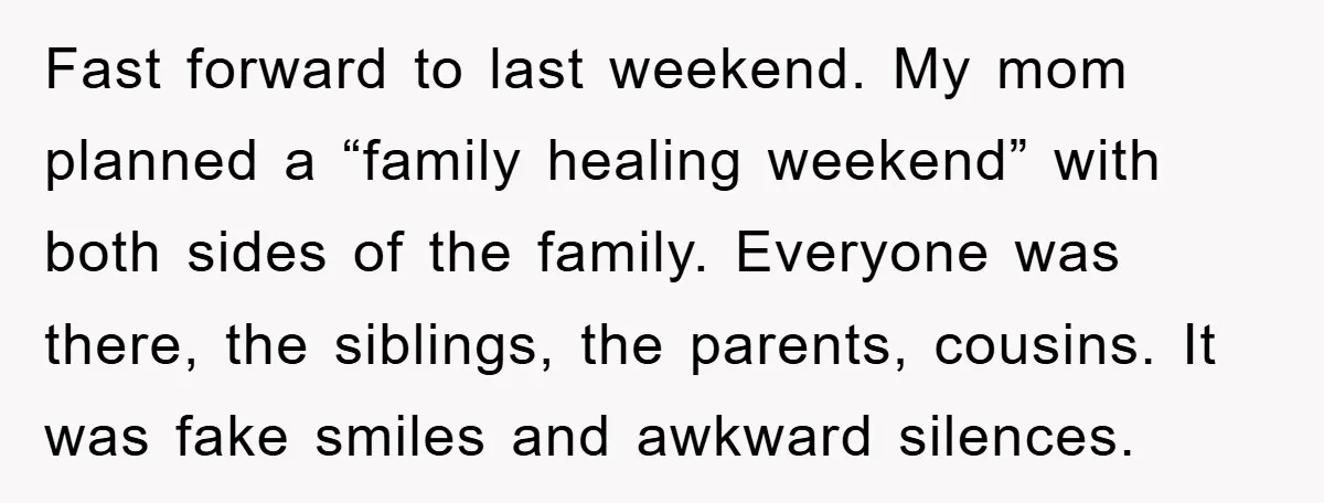 Fast forward to last weekend. My mom planned a “family healing weekend” with both sides of the family. Everyone was there, the siblings, the parents, cousins. It was fake smiles...