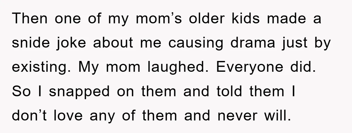 Then one of my mom’s older kids made a snide joke about me causing drama just by existing. My mom laughed. Everyone did. So I snapped on them and told...