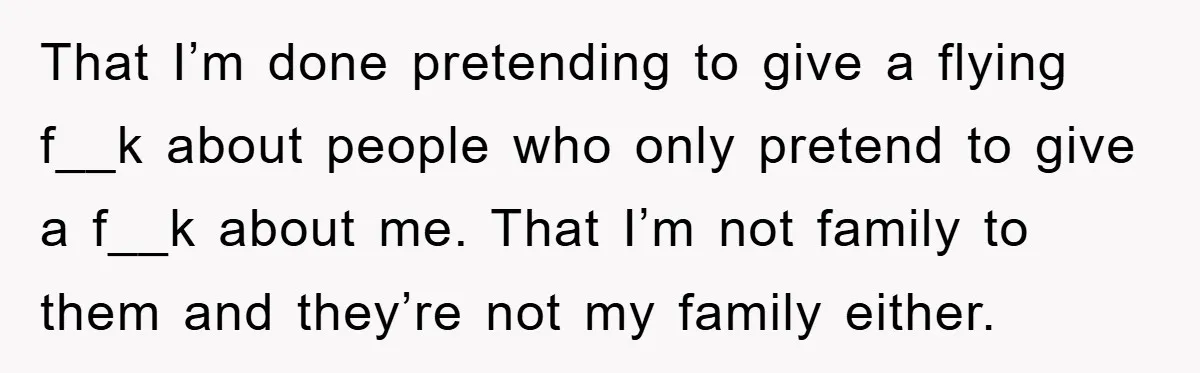 That I’m done pretending to give a flying f__k about people who only pretend to give a f__k about me. That I’m not family to them and they’re not my...