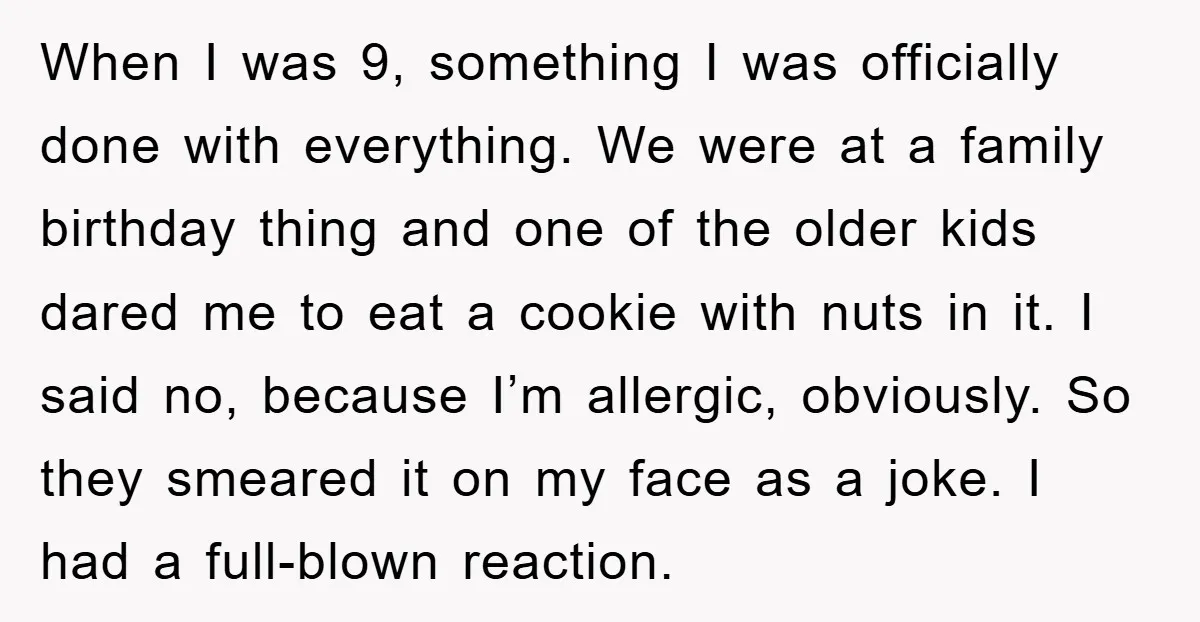 When I was 9, something I was officially done with everything. We were at a family birthday thing and one of the older kids dared me to eat a cookie...