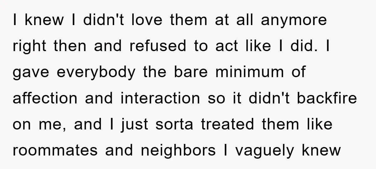I knew I didn't love them at all anymore right then and refused to act like I did. I gave everybody the bare minimum of affection and interaction so it...