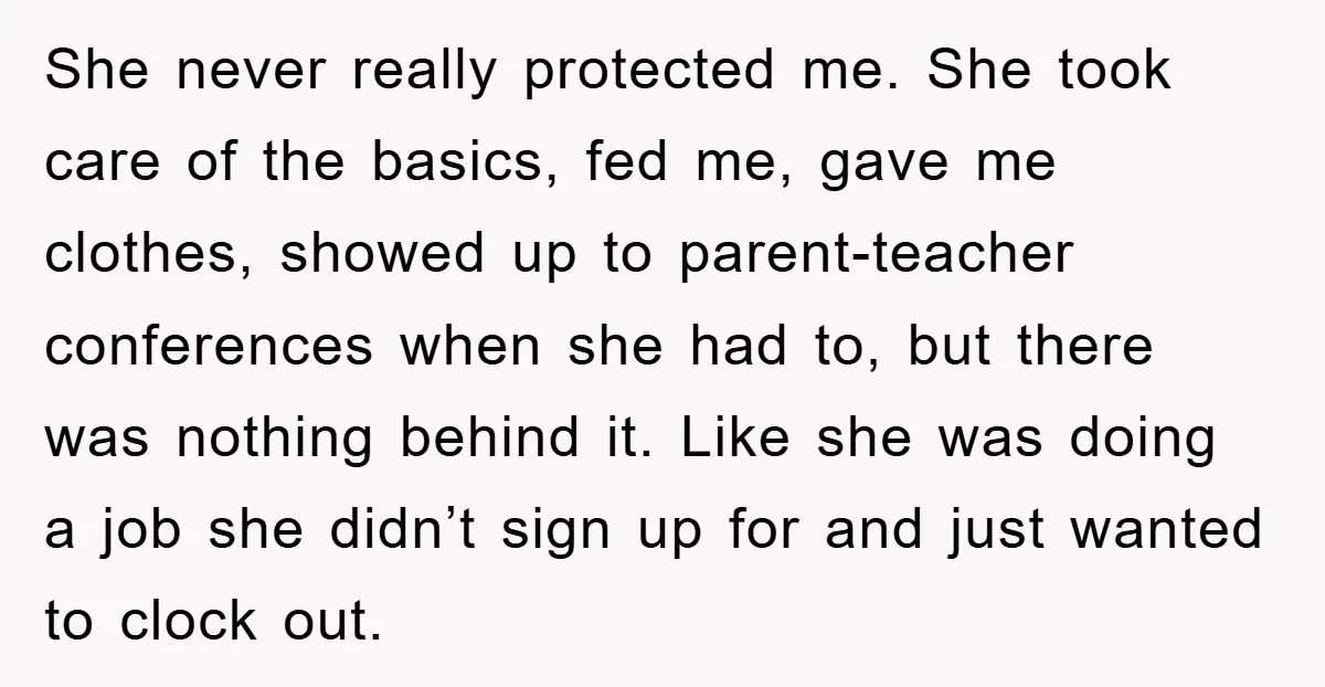 She never really protected me. She took care of the basics, fed me, gave me clothes, showed up to parent-teacher conferences when she had to, but there was nothing behind...
