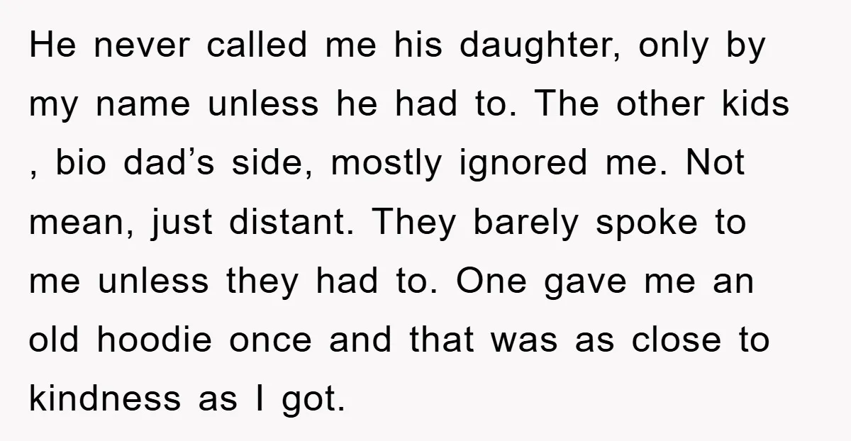 He never called me his daughter, only by my name unless he had to. The other kids , bio dad’s side, mostly ignored me. Not mean, just distant. They barely...