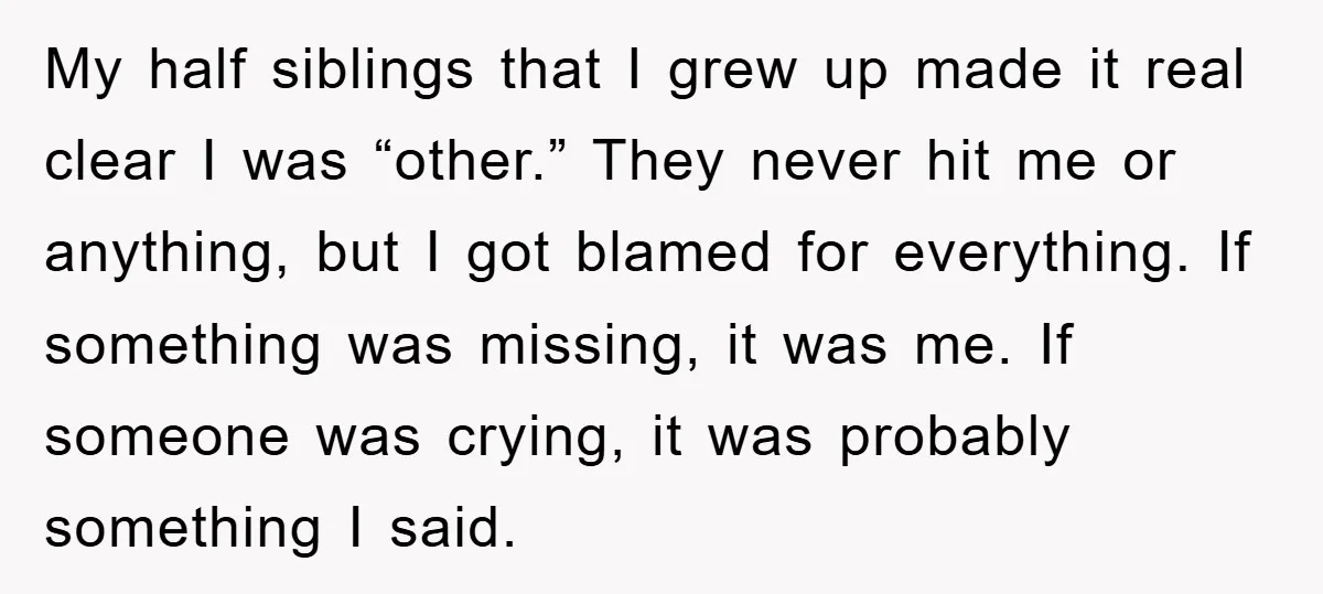My half siblings that I grew up made it real clear I was “other.” They never hit me or anything, but I got blamed for everything. If something was missing,...