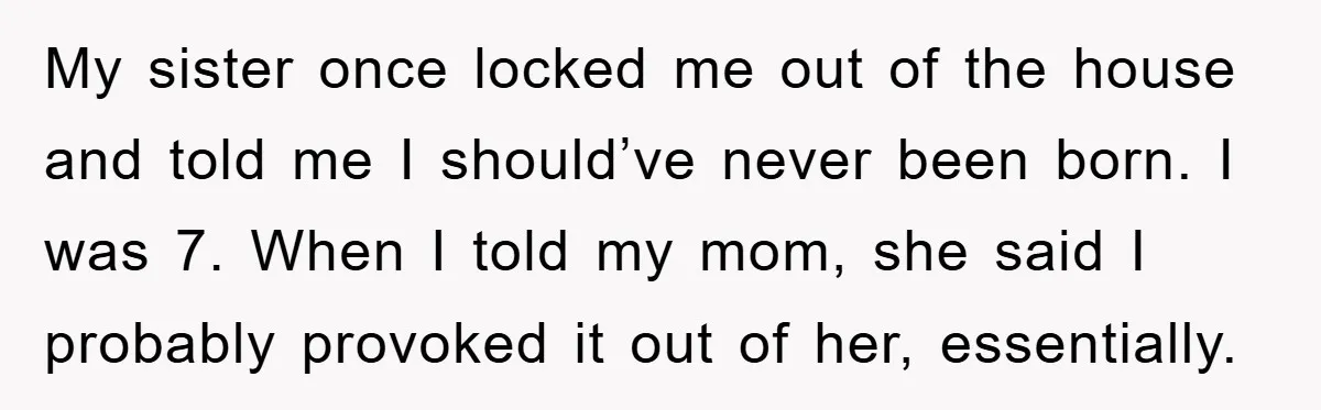 My sister once locked me out of the house and told me I should’ve never been born. I was 7. When I told my mom, she said I probably provoked...
