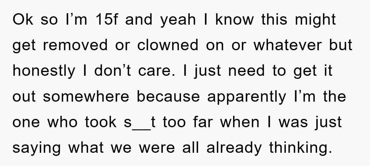 Ok so I’m 15f and yeah I know this might get removed or clowned on or whatever but honestly I don’t care. I just need to get it out somewhere...