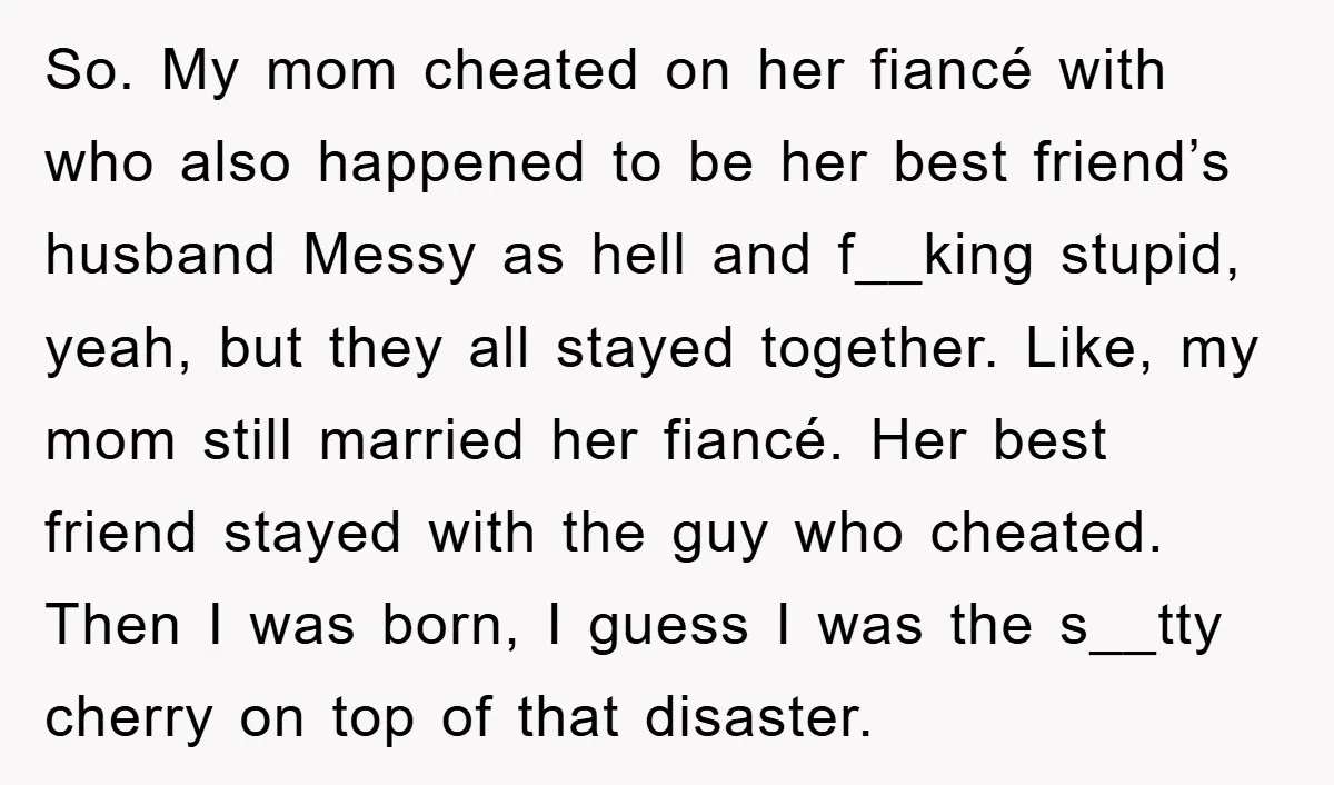 So. My mom cheated on her fiancé with who also happened to be her best friend’s husband Messy as hell and f__king stupid, yeah, but they all stayed together. Like,...